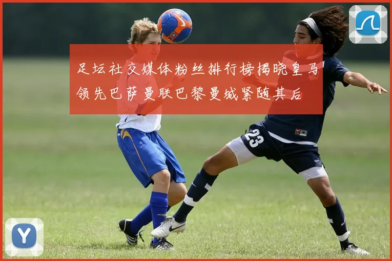 足坛社交媒体粉丝排行榜揭晓皇马领先巴萨曼联巴黎曼城紧随其后