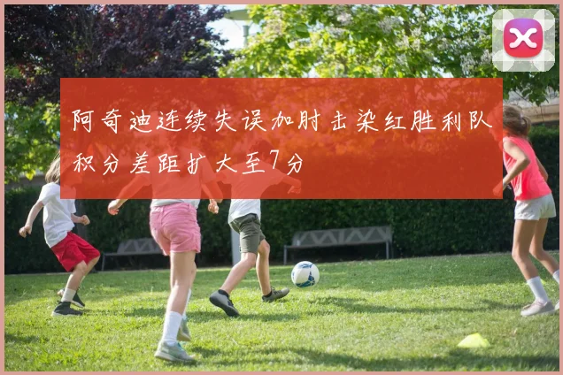 阿奇迪连续失误加肘击染红胜利队积分差距扩大至7分