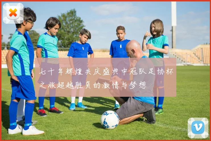 七十年辉煌共庆盛典中冠队足协杯之旅超越胜负的激情与梦想