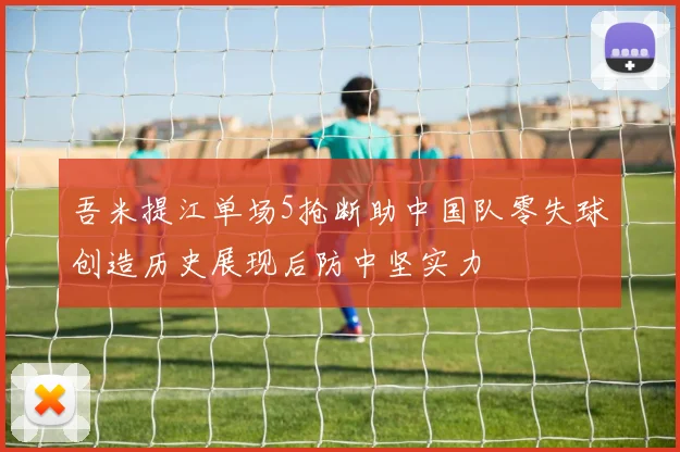 吾米提江单场5抢断助中国队零失球创造历史展现后防中坚实力