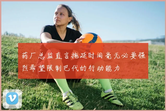药厂总监直言拖延时间毫无必要强烈希望限制巴代的行动能力