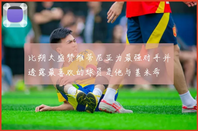 比朔夫盛赞维蒂尼亚为最强对手并透露最喜欢的球员是他与基米希