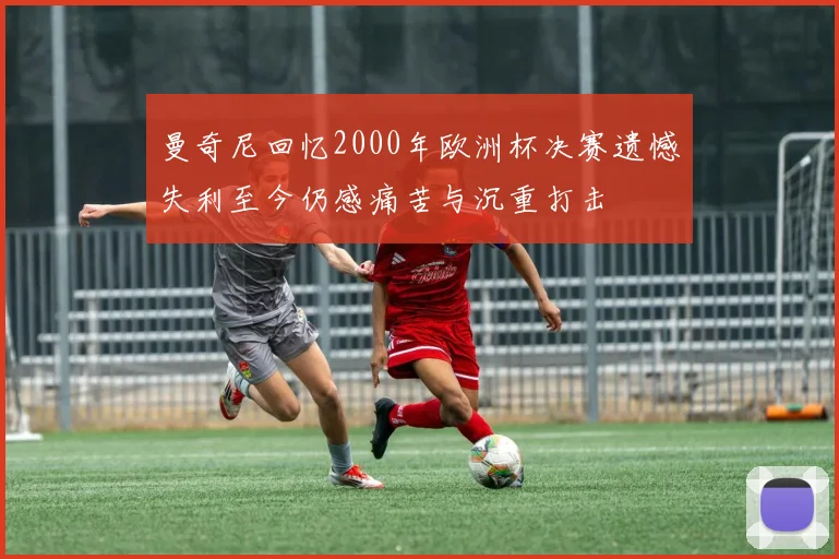 曼奇尼回忆2000年欧洲杯决赛遗憾失利至今仍感痛苦与沉重打击