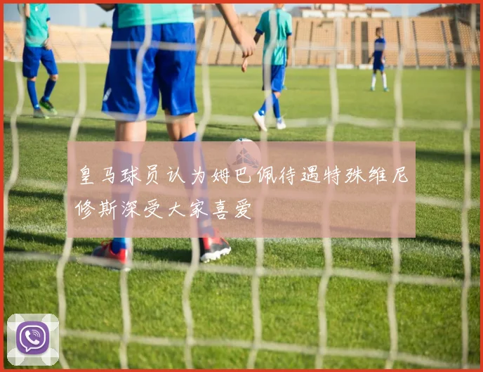 皇马球员认为姆巴佩待遇特殊维尼修斯深受大家喜爱