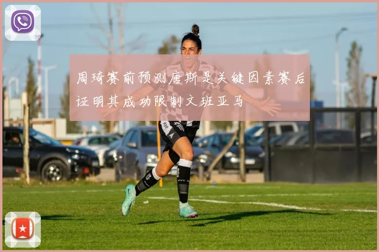 周琦赛前预测唐斯是关键因素赛后证明其成功限制文班亚马