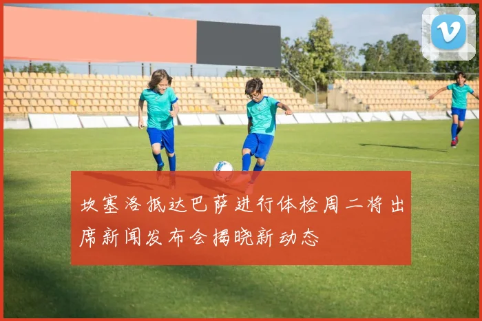 坎塞洛抵达巴萨进行体检周二将出席新闻发布会揭晓新动态