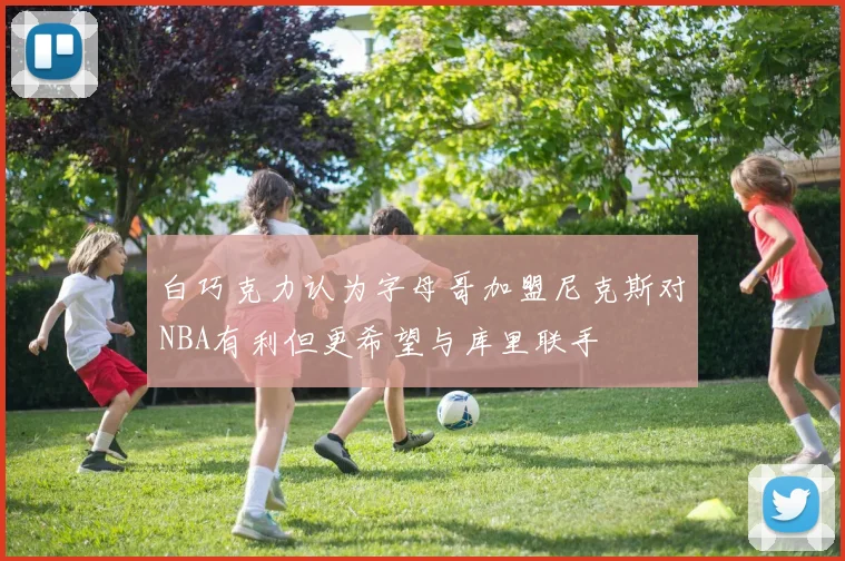 白巧克力认为字母哥加盟尼克斯对NBA有利但更希望与库里联手
