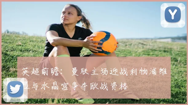 英超前瞻：曼联主场迎战利物浦维拉与水晶宫争夺欧战资格